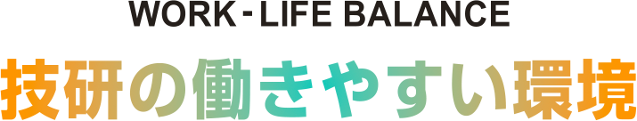 WORK-LIFE BALANCE 技研の働きやすい環境 働きやすい環境と制度でワークライフバランスをサポート